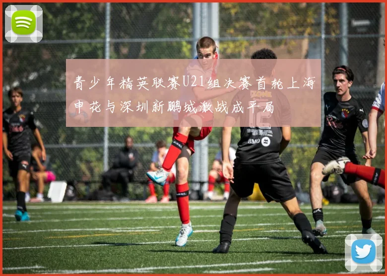 青少年精英联赛U21组决赛首轮上海申花与深圳新鹏城激战成平局