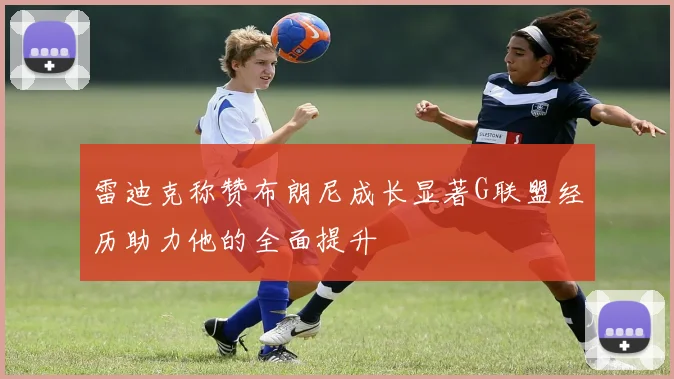 雷迪克称赞布朗尼成长显著G联盟经历助力他的全面提升