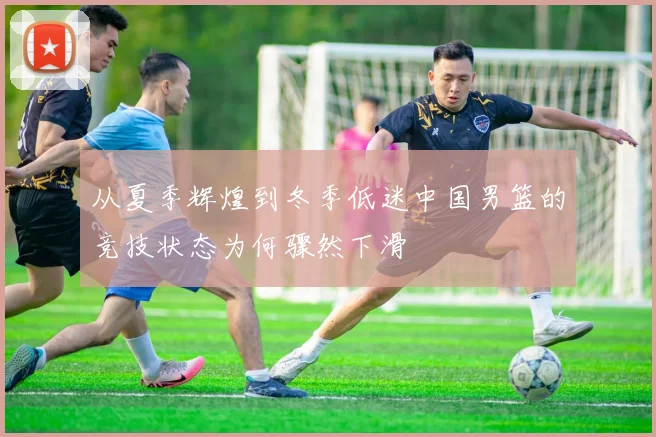 从夏季辉煌到冬季低迷中国男篮的竞技状态为何骤然下滑