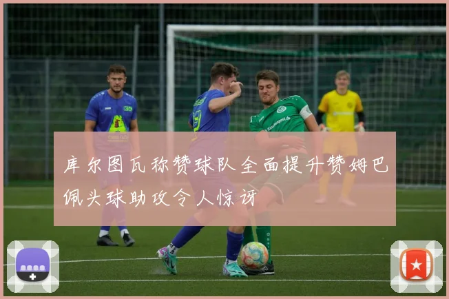 库尔图瓦称赞球队全面提升赞姆巴佩头球助攻令人惊讶