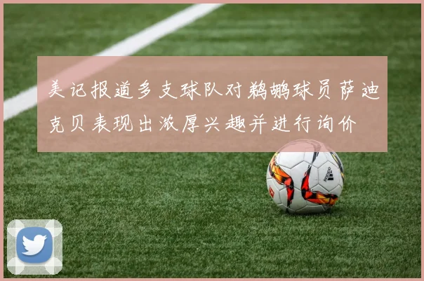 美记报道多支球队对鹈鹕球员萨迪克贝表现出浓厚兴趣并进行询价