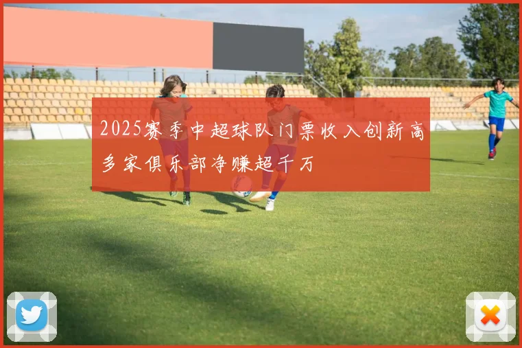 2025赛季中超球队门票收入创新高多家俱乐部净赚超千万