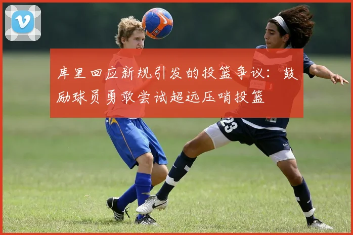 库里回应新规引发的投篮争议：鼓励球员勇敢尝试超远压哨投篮