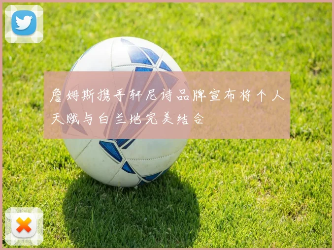 詹姆斯携手轩尼诗品牌宣布将个人天赋与白兰地完美结合