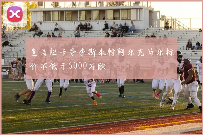 皇马纽卡争夺斯米特阿尔克马尔标价不低于6000万欧