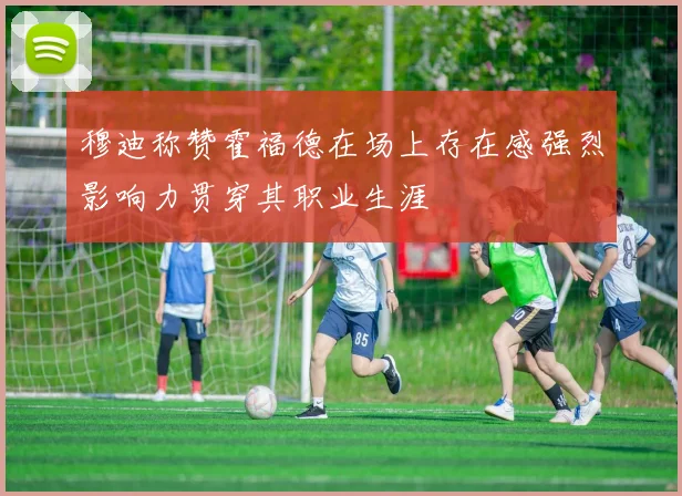 穆迪称赞霍福德在场上存在感强烈影响力贯穿其职业生涯