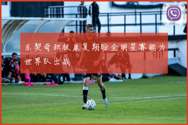 东契奇积极康复期盼全明星赛能为世界队出战