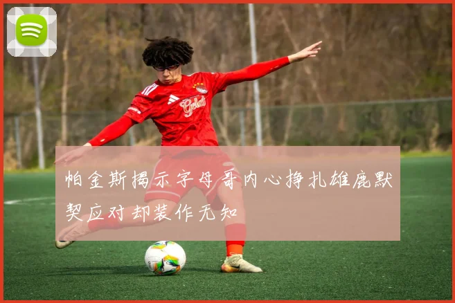 帕金斯揭示字母哥内心挣扎雄鹿默契应对却装作无知