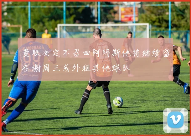 曼联决定不召回阿玛斯他将继续留在谢周三或外租其他球队