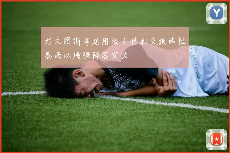 尤文图斯考虑用洛卡特利交换弗拉泰西以增强阵容实力
