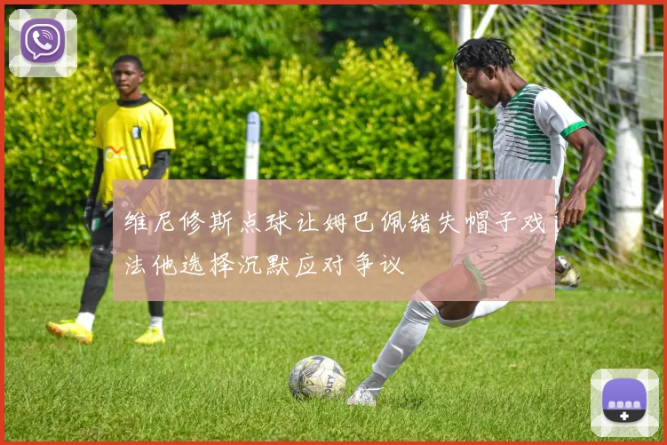 维尼修斯点球让姆巴佩错失帽子戏法他选择沉默应对争议