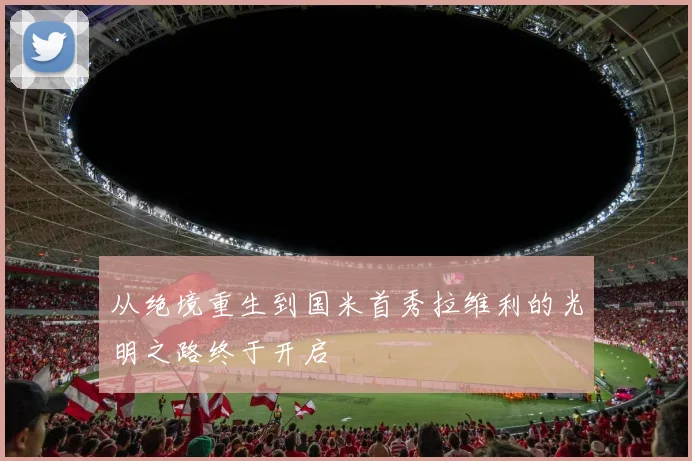 从绝境重生到国米首秀拉维利的光明之路终于开启