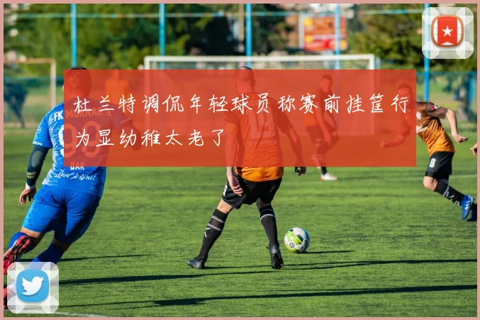 杜兰特调侃年轻球员称赛前挂筐行为显幼稚太老了