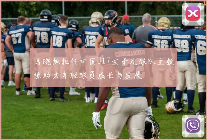 马晓旭担任中国U17女子足球队主教练助力年轻球员成长与发展