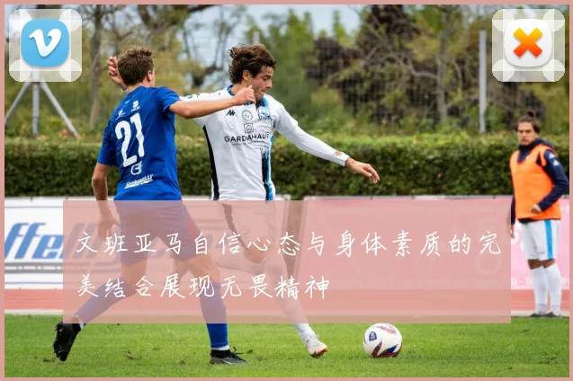 文班亚马自信心态与身体素质的完美结合展现无畏精神