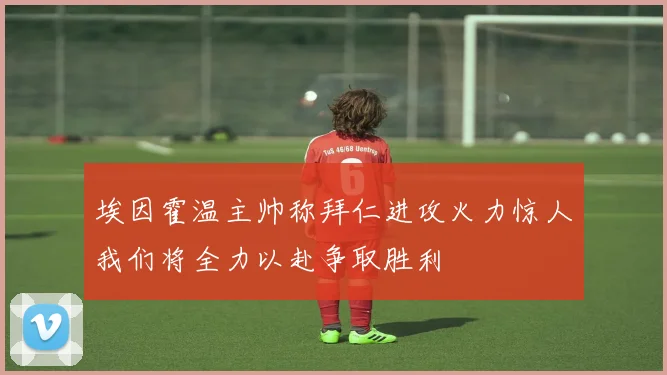 埃因霍温主帅称拜仁进攻火力惊人我们将全力以赴争取胜利