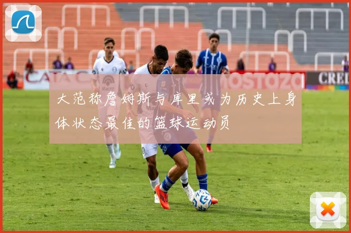大范称詹姆斯与库里或为历史上身体状态最佳的篮球运动员
