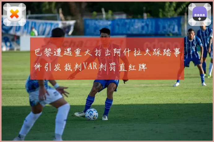 巴黎遭遇重大打击阿什拉夫踩踏事件引发裁判VAR判罚直红牌