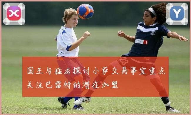 国王与猛龙探讨小萨交易事宜重点关注巴雷特的潜在加盟