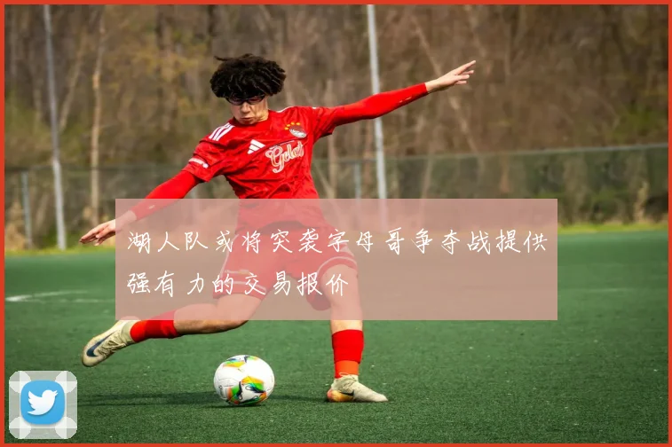 湖人队或将突袭字母哥争夺战提供强有力的交易报价