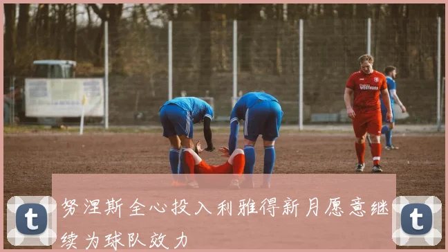 努涅斯全心投入利雅得新月愿意继续为球队效力