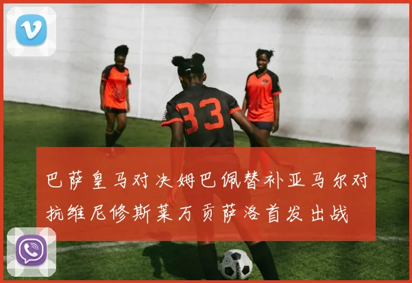 巴萨皇马对决姆巴佩替补亚马尔对抗维尼修斯莱万贡萨洛首发出战