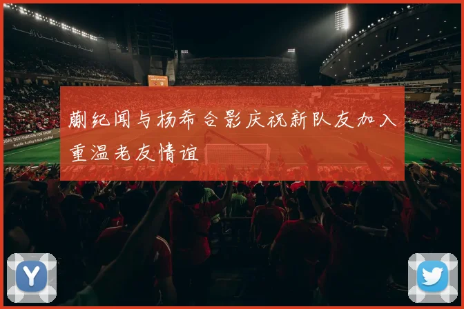 蒯纪闻与杨希合影庆祝新队友加入重温老友情谊