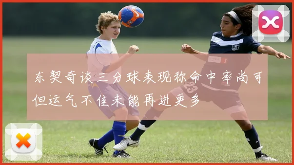 东契奇谈三分球表现称命中率尚可但运气不佳未能再进更多