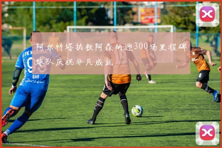 阿尔特塔执教阿森纳迎300场里程碑球队庆祝非凡成就