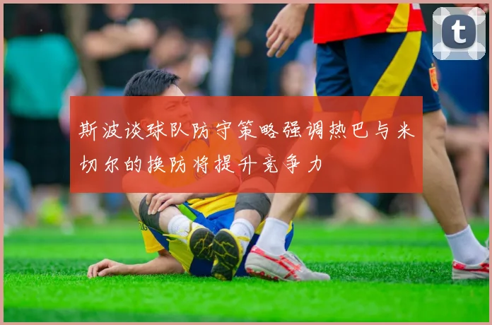 斯波谈球队防守策略强调热巴与米切尔的换防将提升竞争力