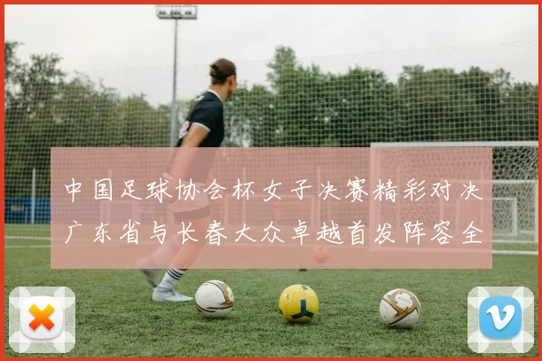 中国足球协会杯女子决赛精彩对决广东省与长春大众卓越首发阵容全面解析