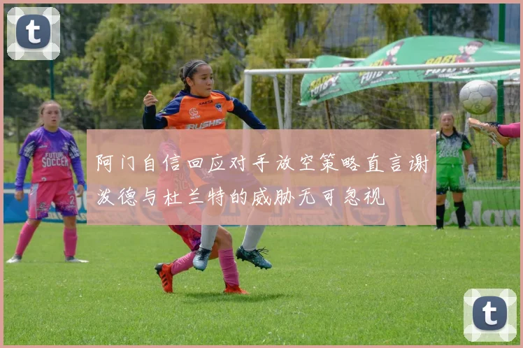阿门自信回应对手放空策略直言谢泼德与杜兰特的威胁无可忽视