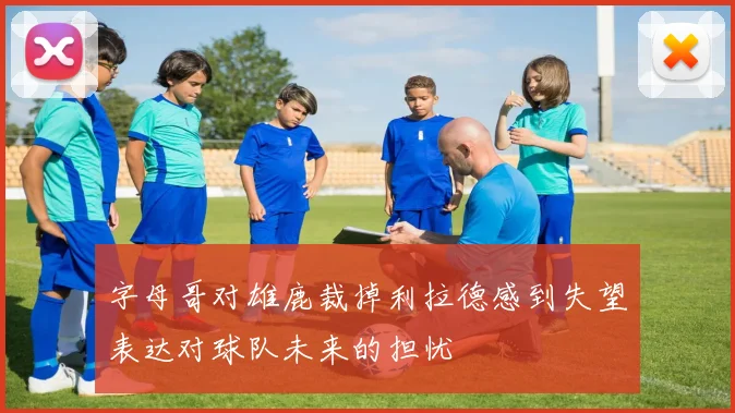 字母哥对雄鹿裁掉利拉德感到失望表达对球队未来的担忧
