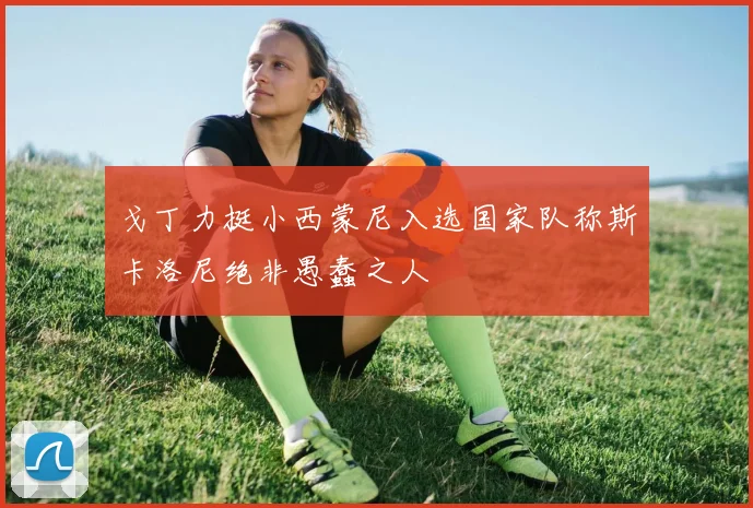 戈丁力挺小西蒙尼入选国家队称斯卡洛尼绝非愚蠢之人