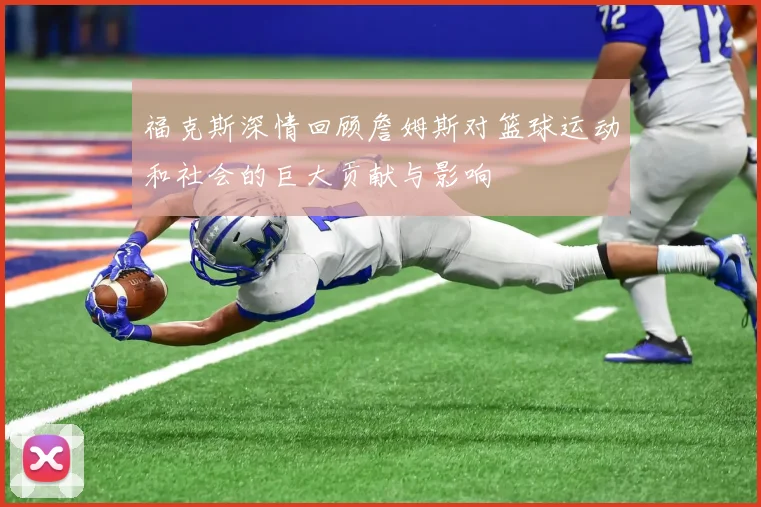 福克斯深情回顾詹姆斯对篮球运动和社会的巨大贡献与影响