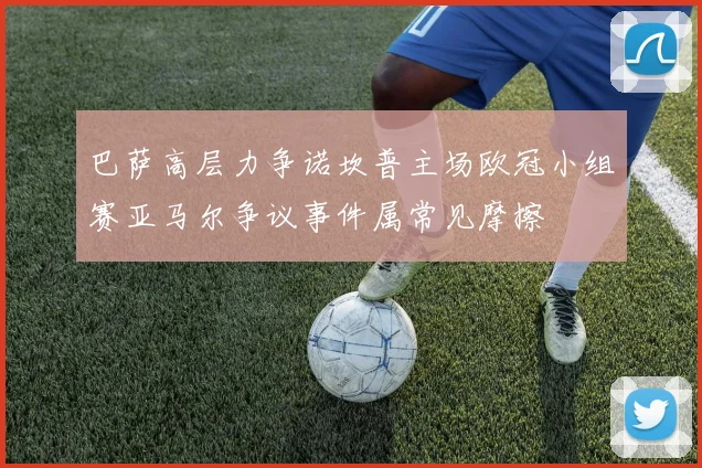 巴萨高层力争诺坎普主场欧冠小组赛亚马尔争议事件属常见摩擦