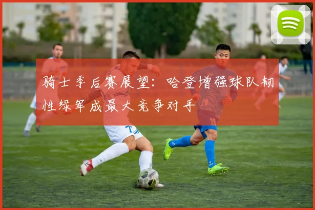 骑士季后赛展望：哈登增强球队韧性绿军成最大竞争对手