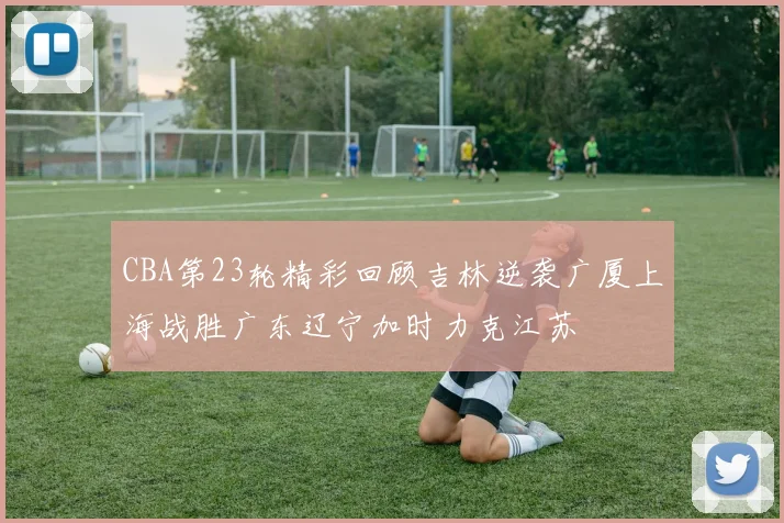 CBA第23轮精彩回顾吉林逆袭广厦上海战胜广东辽宁加时力克江苏