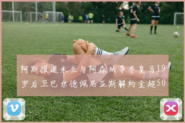 阿斯报道米兰与阿森纳争夺皇马19岁后卫巴尔德佩尼亚斯解约金超5000万