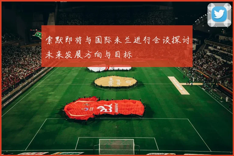 索默即将与国际米兰进行会谈探讨未来发展方向与目标