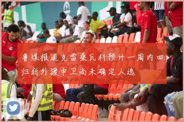 鲁媒报道克雷桑瓦科预计一周内回归新外援中卫尚未确定人选