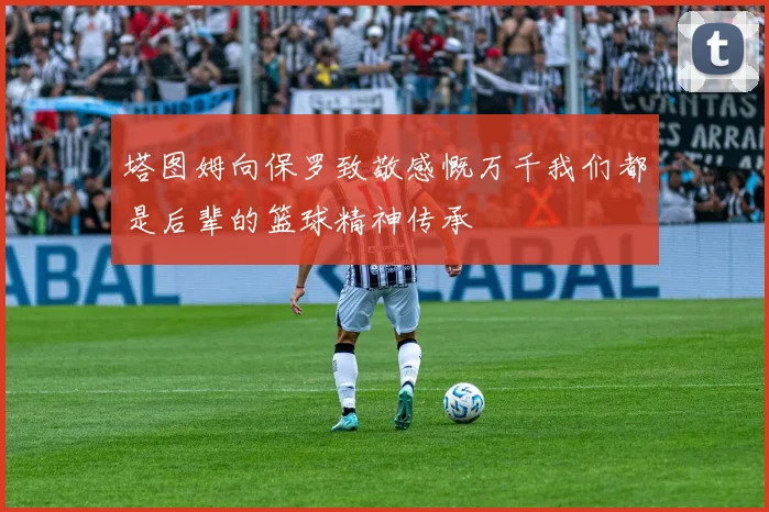 塔图姆向保罗致敬感慨万千我们都是后辈的篮球精神传承